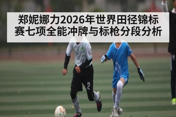 郑妮娜力2026年世界田径锦标赛七项全能冲牌与标枪分段分析